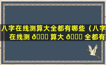 八字在线测算大全都有哪些（八字在线测 🐘 算大 🕊 全都有哪些方法）